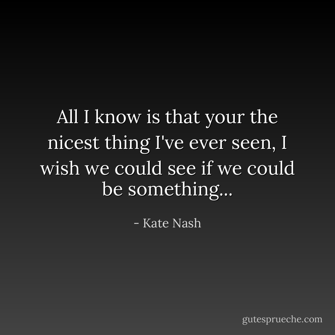 All I know is that your the nicest thing I've ever seen, I wish we could see if we could be something... - Kate Nash