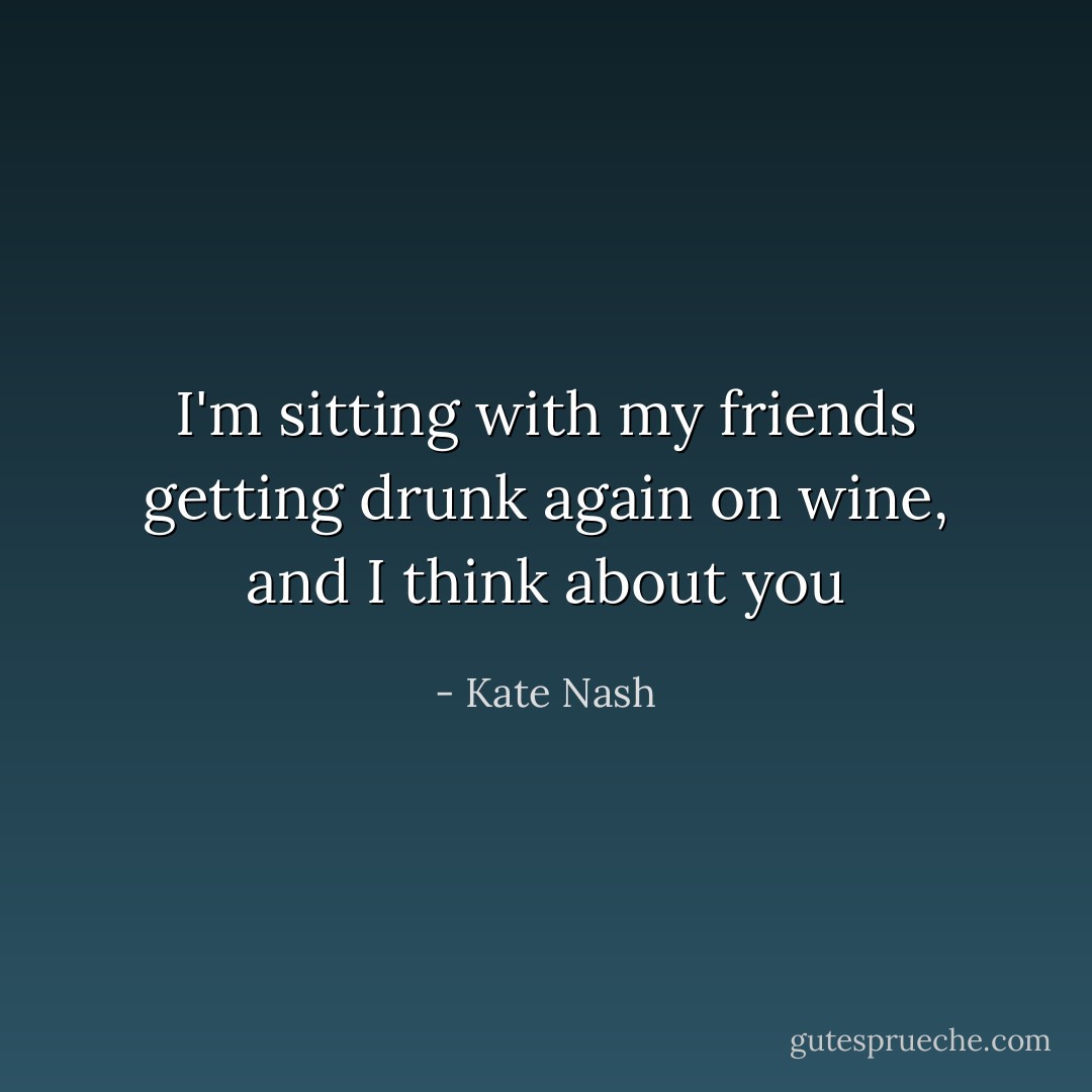 I'm sitting with my friends getting drunk again on wine, and I think about you - Kate Nash