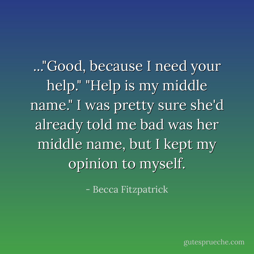 ..."Good, because I need your help."<br />"Help is my middle name."<br />I was pretty sure she'd already told me bad was her middle name, but I kept my opinion to myself. - Becca Fitzpatrick