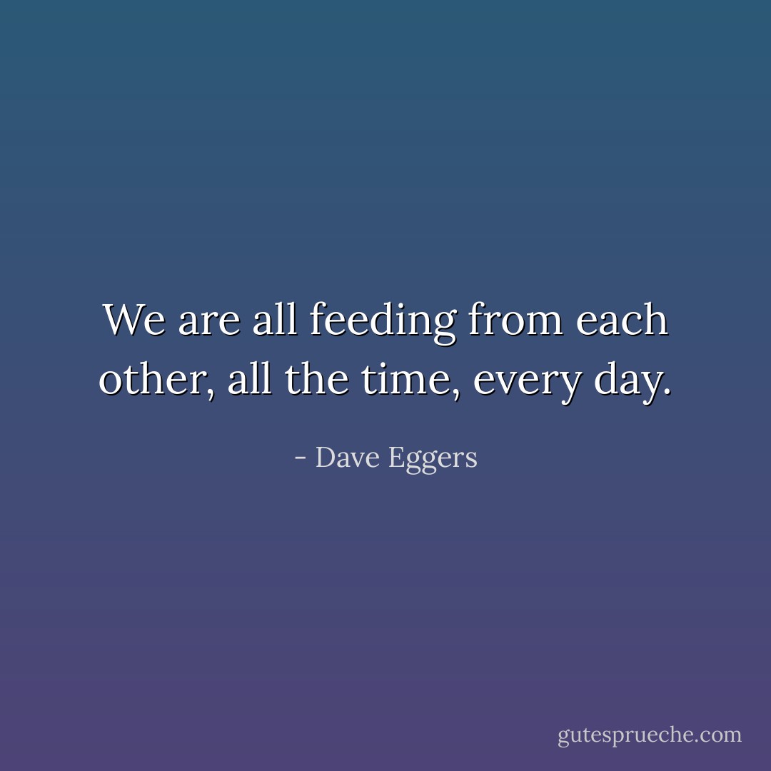 We are all feeding from each other, all the time, every day. - Dave Eggers