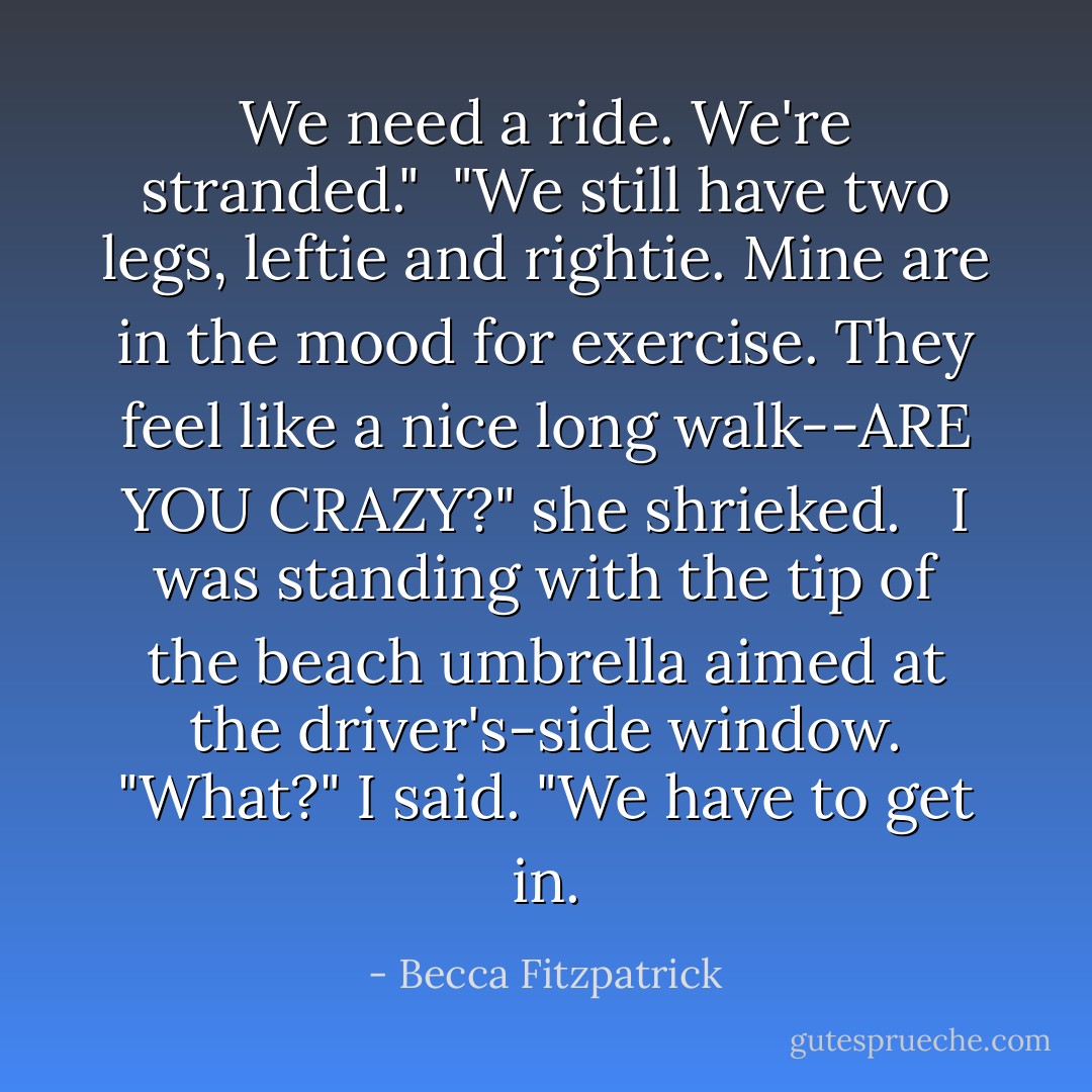 We need a ride. We're stranded."<br /><br />"We still have two legs, leftie and rightie. Mine are in the mood for exercise. They feel like a nice long walk--ARE YOU CRAZY?" she shrieked.<br /> <br />I was standing with the tip of the beach umbrella aimed at the driver's-side window. "What?" I said. "We have to get in. - Becca Fitzpatrick