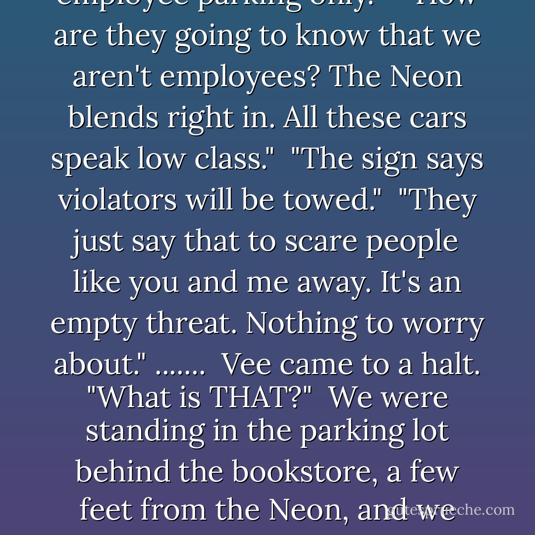 This place is packed," Vee complained. "Where am I supposed to park?" She steered down an alley and slowed to a stop behind a bookstore. "This looks good. Lots of parking back here."<br /><br />"The sign says employee parking only."<br /> <br />"How are they going to know that we aren't employees? The Neon blends right in. All these cars speak low class."<br /><br />"The sign says violators will be towed."<br /><br />"They just say that to scare people like you and me away. It's an empty threat. Nothing to worry about."<br />.......<br /><br />Vee came to a halt. "What is THAT?"<br /><br />We were standing in the parking lot behind the bookstore, a few feet from the Neon, and we were staring at a large piece of metal attached to the left rear tire. <br /><br />"I think it's a car boot," I said.<br /><br />"I can see that. What's it doing on my car?"<br /><br />"I guess when they say all violators will be towed, they mean it. - Becca Fitzpatrick