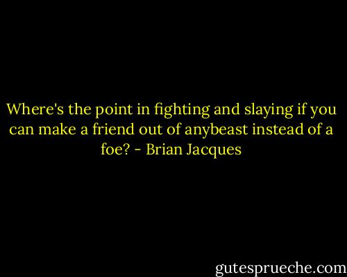 Where's the point in fighting and slaying if you can make a friend out of anybeast instead of a foe? - Brian Jacques