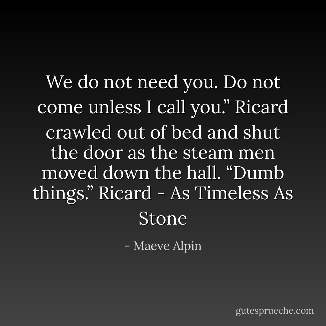 We do not need you. Do not come unless I call you.” Ricard crawled out of bed and shut the door as the steam men moved down the hall. “Dumb things.” Ricard - As Timeless As Stone - Maeve Alpin