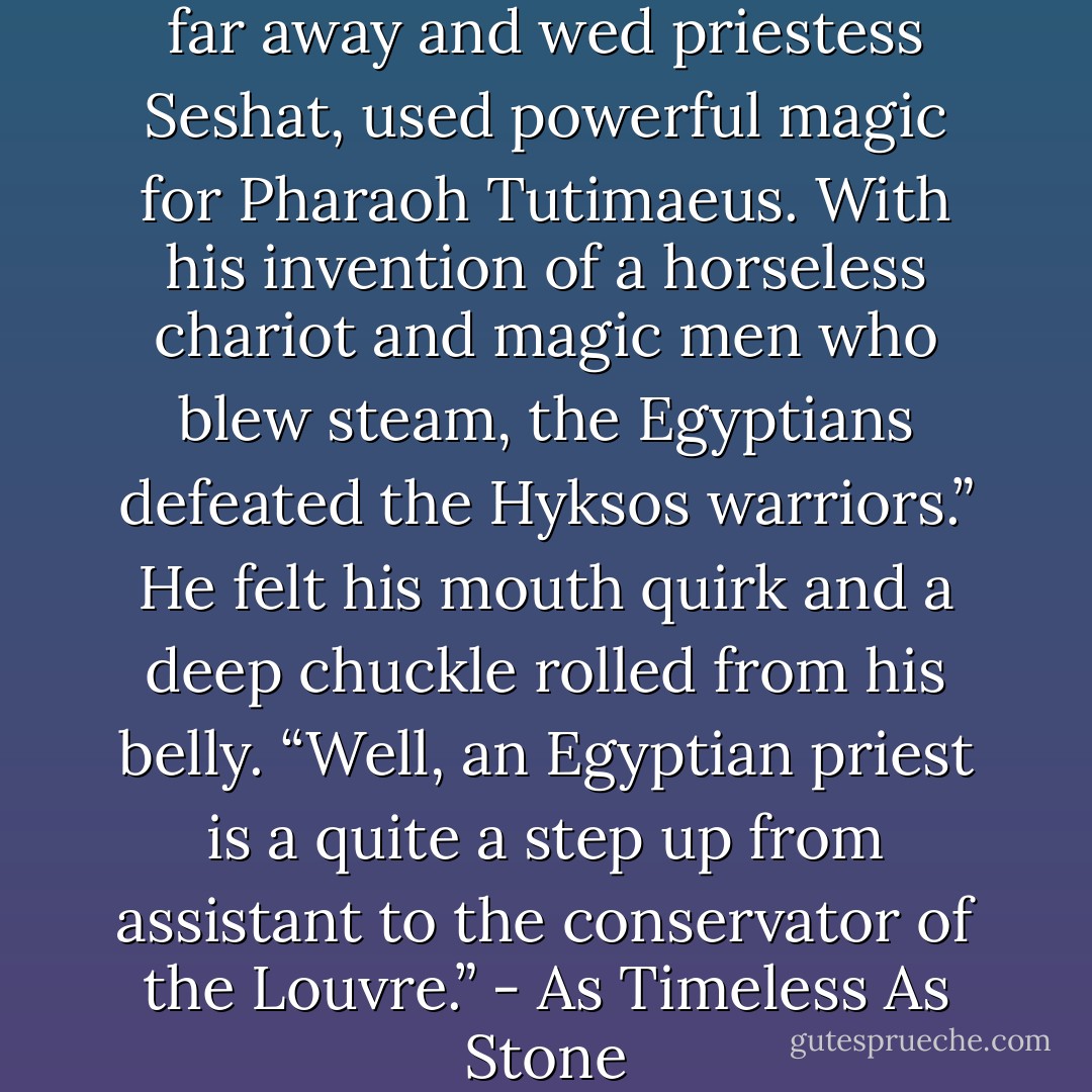 A priest, who came from a land far away and wed priestess Seshat, used powerful magic for Pharaoh Tutimaeus. With his invention of a horseless chariot and magic men who blew steam, the Egyptians defeated the Hyksos warriors.” He felt his mouth quirk and a deep chuckle rolled from his belly. “Well, an Egyptian priest is a quite a step up from assistant to the conservator of the Louvre.” - As Timeless As Stone - Maeve Alpin