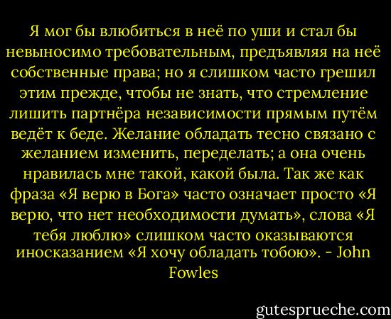 Я мог бы влюбиться в неё по уши и стал бы невыносимо требовательным, предъявляя на неё собственные права; но я слишком часто грешил этим прежде, чтобы не знать, что стремление лишить партнёра независимости прямым путём ведёт к беде. Желание обладать тесно связано с желанием изменить, переделать; а она очень нравилась мне такой, какой была. Так же как фраза «Я верю в Бога» часто означает просто «Я верю, что нет необходимости думать», слова «Я тебя люблю» слишком часто оказываются иносказанием «Я хочу обладать тобою». - John Fowles
