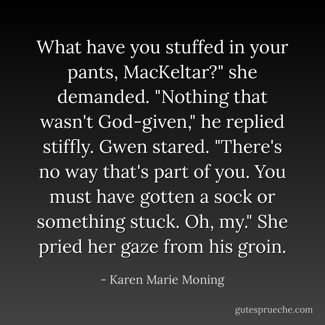 What have you stuffed in your pants, MacKeltar?" she demanded.<br />"Nothing that wasn't God-given," he replied stiffly.<br />Gwen stared. "There's no way that's part of you. You must have gotten a sock or something stuck. Oh, my." She pried her gaze from his groin. - Karen Marie Moning