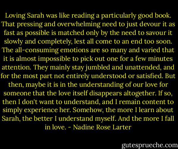 Loving Sarah was like reading a particularly good book. That pressing and overwhelming need to just devour it as fast as possible is matched only by the need to savour it slowly and completely, lest all come to an end too soon. The all-consuming emotions are so many and varied that it is almost impossible to pick out one for a few minutes attention. They mainly stay jumbled and unattended, and for the most part not entirely understood or satisfied. But then, maybe it is in the understanding of our love for someone that the love itself disappears altogether. If so, then I don't want to understand, and I remain content to simply experience her. Somehow, the more I learn about Sarah, the better I understand myself.<br />And the more I fall in love. - Nadine Rose Larter