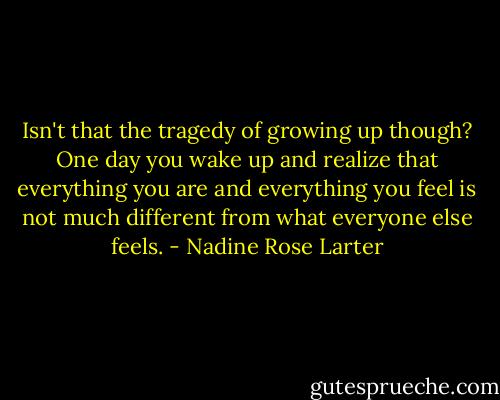 Isn't that the tragedy of growing up though? One day you wake up and realize that everything you are and everything you feel is not much different from what everyone else feels. - Nadine Rose Larter