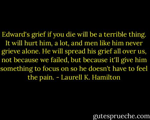 Edward's grief if you die will be a terrible thing. It will hurt him, a lot, and men like him never grieve alone. He will spread his grief all over us, not because we failed, but because it'll give him something to focus on so he doesn't have to feel the pain. - Laurell K. Hamilton