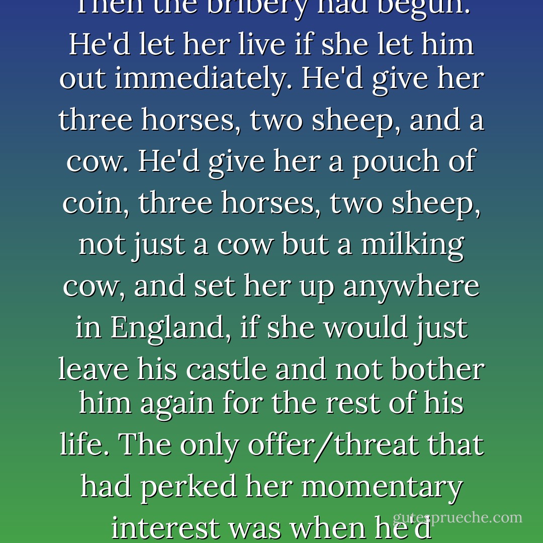 By ten o'clock she thought he might soon be ready to talk. He'd threatened, blustered, even tried to sweet-talk her. Then the bribery had begun. He'd let her live if she let him out immediately. He'd give her three horses, two sheep, and a cow. He'd give her a pouch of coin, three horses, two sheep, not just a cow but a milking cow, and set her up anywhere in England, if she would just leave his castle and not bother him again for the rest of his life. The only offer/threat that had perked her momentary interest was when he'd shouted that he was going to "toop her 'til her bonny legs fell off." <br /><br />She should be so lucky. - Karen Marie Moning
