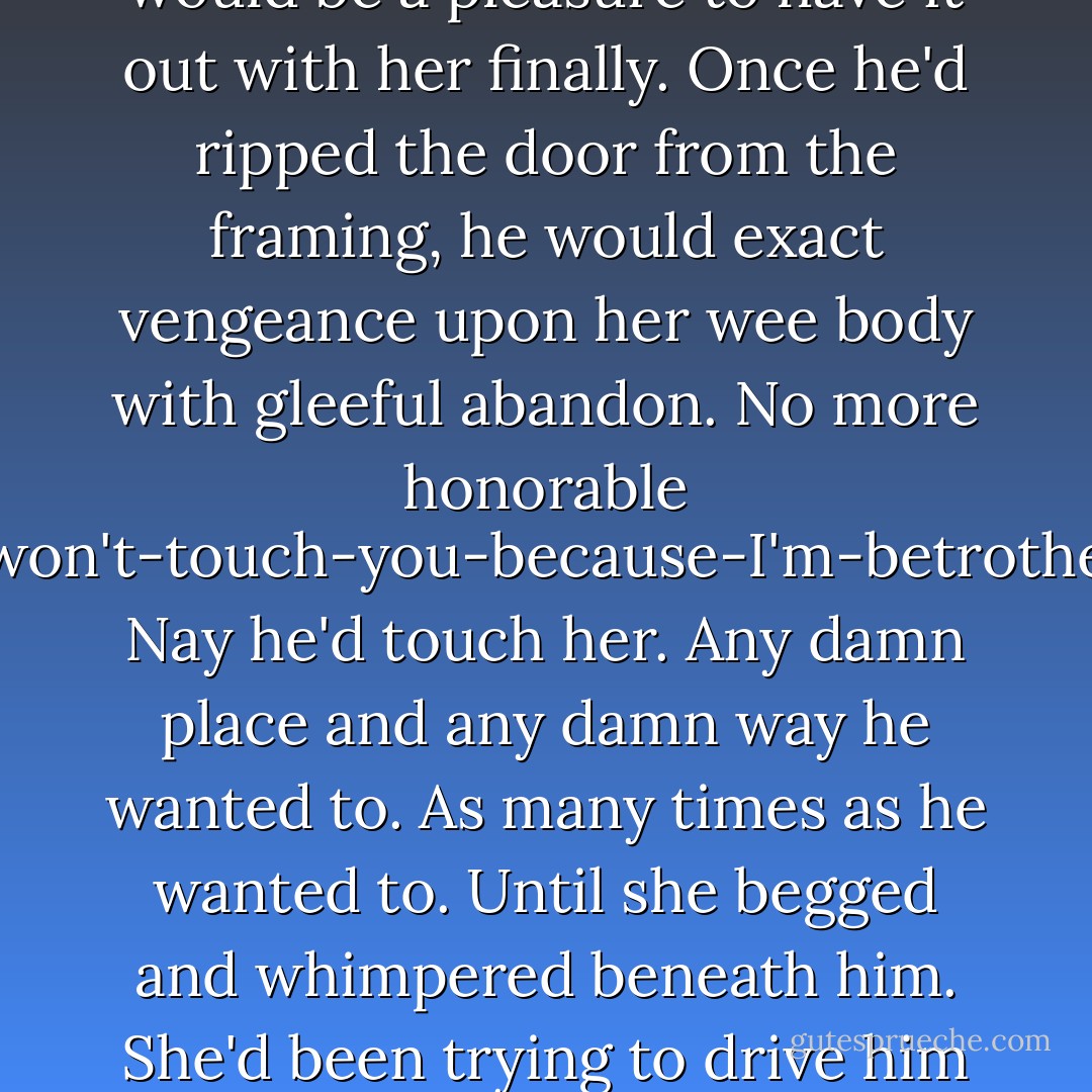 Drustan raked a hand through his hair and fumbled in the dark for the door. When it didn't budge, a part of him was unsurprised. Yet another part of him met the fact with a kind of glad resignation.<br />She wanted battle? Battle she would get. It would be a pleasure to have it out with her finally. Once he'd ripped the door from the framing, he would exact vengeance upon her wee body with gleeful abandon. No more honorable I-won't-touch-you-because-I'm-betrothed. Nay he'd touch her. Any damn place and any damn way he wanted to. As many times as he wanted to. Until she begged and whimpered beneath him. She'd been trying to drive him mad? Well, he was giving in to it. He would act like the animal she made him feel like being. The hell with Anya, the hell with duty and honor, the hell with discipline. He needed to tup. Her. Now. - Karen Marie Moning