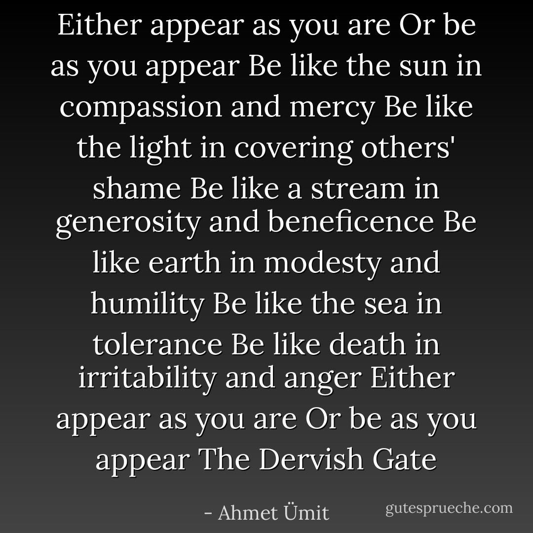 Either appear as you are<br />Or be as you appear<br />Be like the sun in compassion and mercy<br />Be like the light in covering others' shame<br />Be like a stream in generosity and beneficence<br />Be like earth in modesty and humility<br />Be like the sea in tolerance<br />Be like death in irritability and anger<br />Either appear as you are<br />Or be as you appear<br />The Dervish Gate - Ahmet Ümit