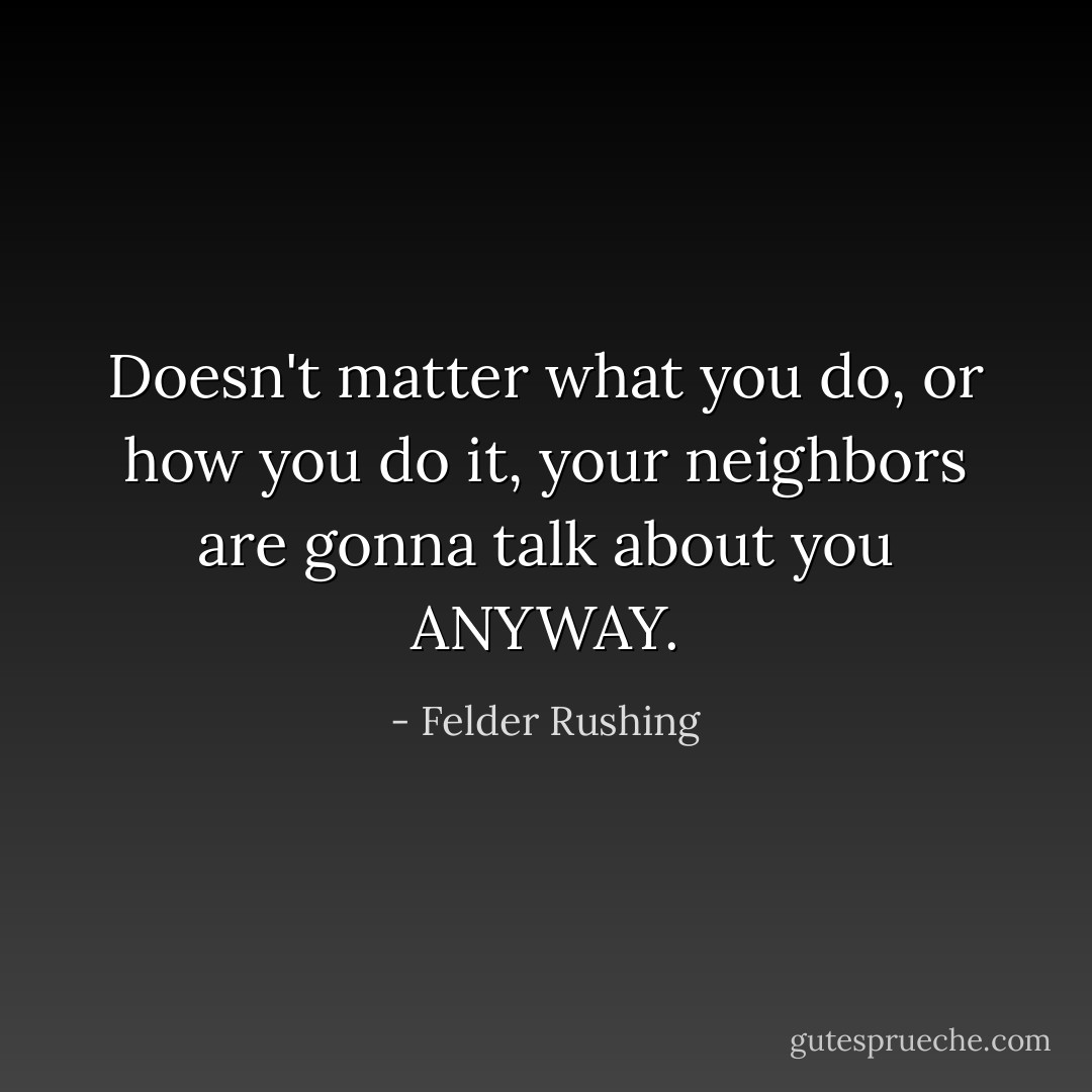 Doesn't matter what you do, or how you do it, your neighbors are gonna talk about you ANYWAY. - Felder Rushing