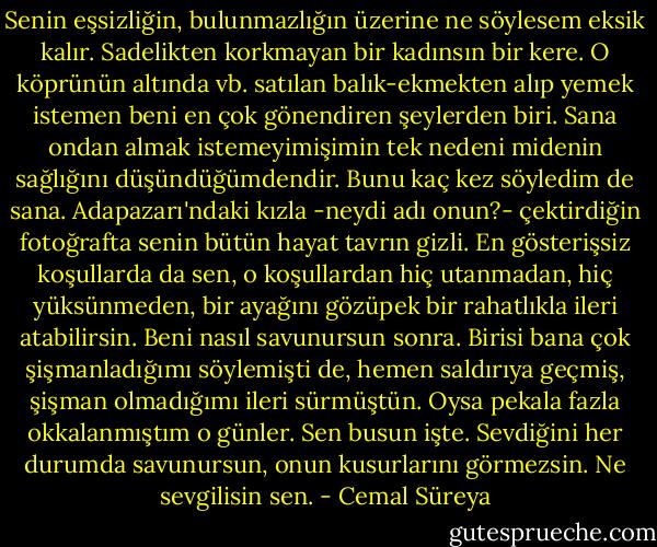 Senin eşsizliğin, bulunmazlığın üzerine ne söylesem eksik kalır. Sadelikten korkmayan bir kadınsın bir kere. O köprünün altında vb. satılan balık-ekmekten alıp yemek istemen beni en çok gönendiren şeylerden biri. Sana ondan almak istemeyimişimin tek nedeni midenin sağlığını düşündüğümdendir. Bunu kaç kez söyledim de sana. Adapazarı'ndaki kızla -neydi adı onun?- çektirdiğin fotoğrafta senin bütün hayat tavrın gizli. En gösterişsiz koşullarda da sen, o koşullardan hiç utanmadan, hiç yüksünmeden, bir ayağını gözüpek bir rahatlıkla ileri atabilirsin. Beni nasıl savunursun sonra. Birisi bana çok şişmanladığımı söylemişti de, hemen saldırıya geçmiş, şişman olmadığımı ileri sürmüştün. Oysa pekala fazla okkalanmıştım o günler. Sen busun işte. Sevdiğini her durumda savunursun, onun kusurlarını görmezsin. Ne sevgilisin sen. - Cemal Süreya
