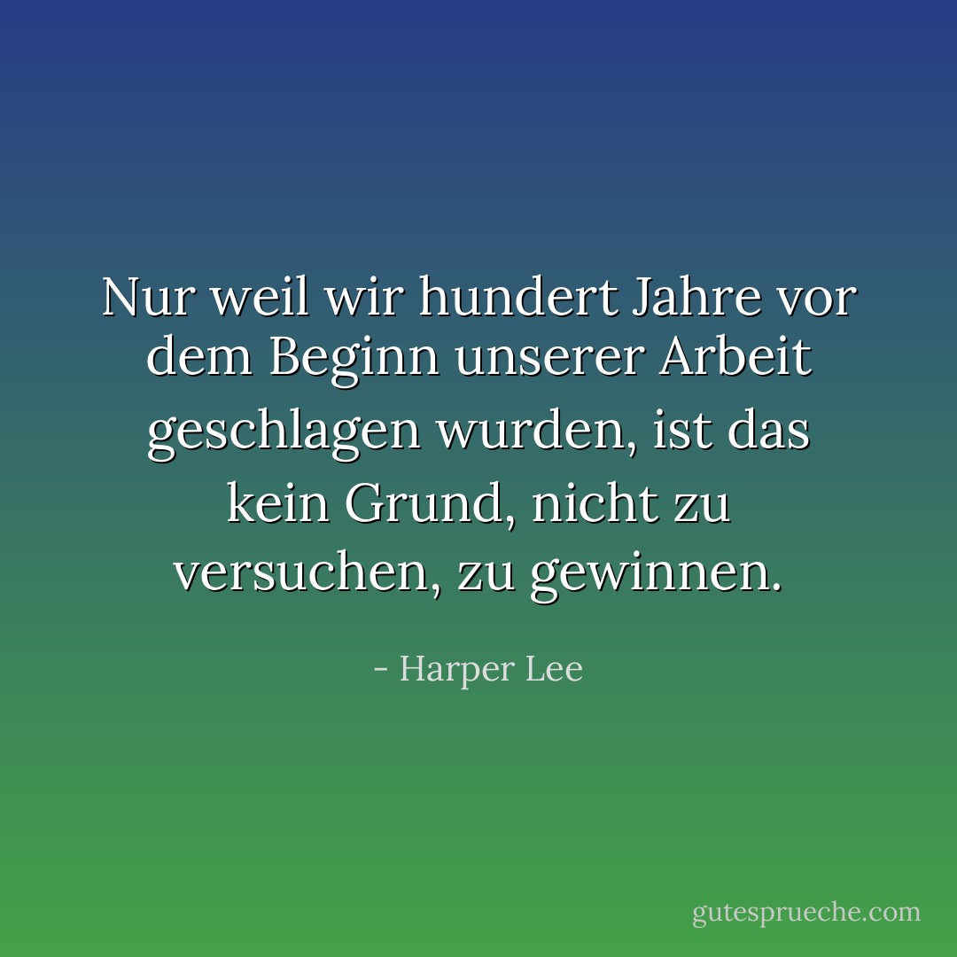Nur weil wir hundert Jahre vor dem Beginn unserer Arbeit geschlagen wurden, ist das kein Grund, nicht zu versuchen, zu gewinnen. - Harper Lee<