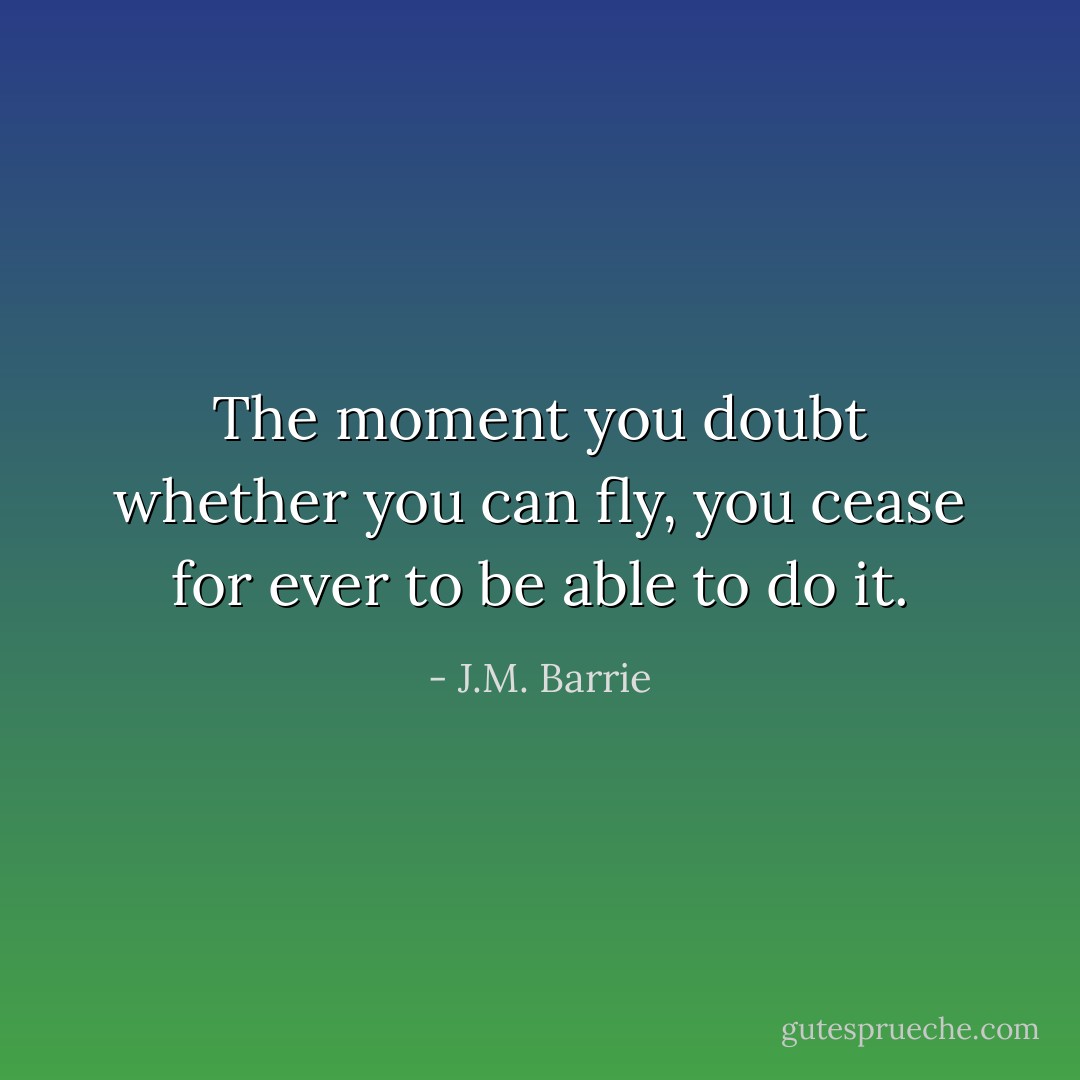 The moment you doubt whether you can fly, you cease for ever to be able to do it. - J.M. Barrie