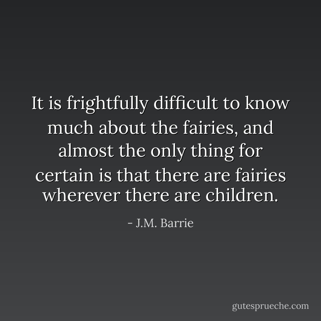 It is frightfully difficult to know much about the fairies, and almost the only thing for certain is that there are fairies wherever there are children. - J.M. Barrie
