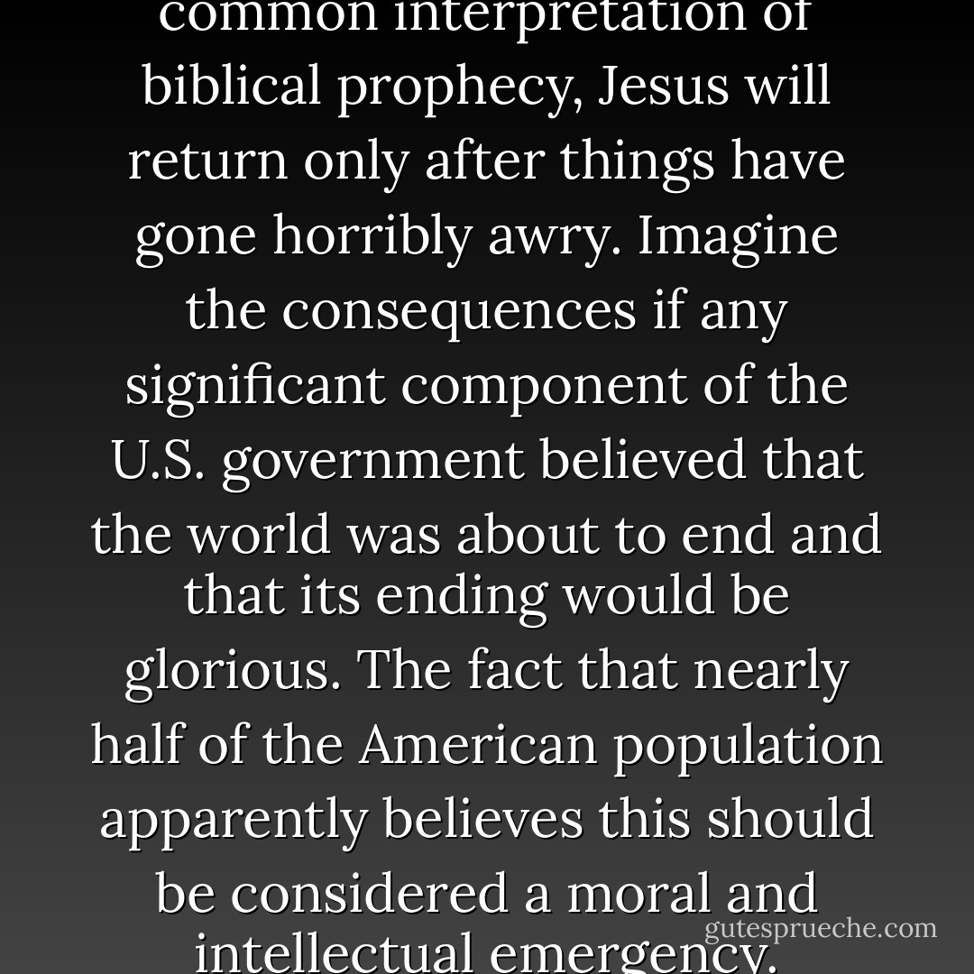 According to the most common interpretation of biblical prophecy, Jesus will return only after things have gone horribly awry. Imagine the consequences if any significant component of the U.S. government believed that the world was about to end and that its ending would be glorious. The fact that nearly half of the American population apparently believes this should be considered a moral and intellectual emergency. - Sam Harris