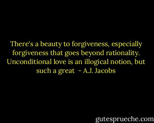 There's a beauty to forgiveness, especially forgiveness that goes beyond rationality. Unconditional love is an illogical notion, but such a great  - A.J. Jacobs