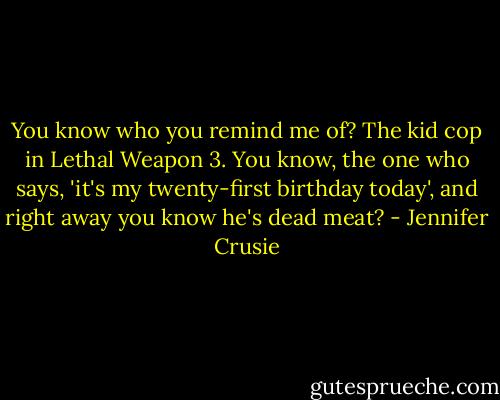 You know who you remind me of? The kid cop in Lethal Weapon 3. You know, the one who says, 'it's my twenty-first birthday today', and right away you know he's dead meat? - Jennifer Crusie