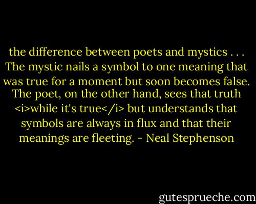 the difference between poets and mystics . . . The mystic nails a symbol to one meaning that was true for a moment but soon becomes false. The poet, on the other hand, sees that truth <i>while it's true</i> but understands that symbols are always in flux and that their meanings are fleeting. - Neal Stephenson