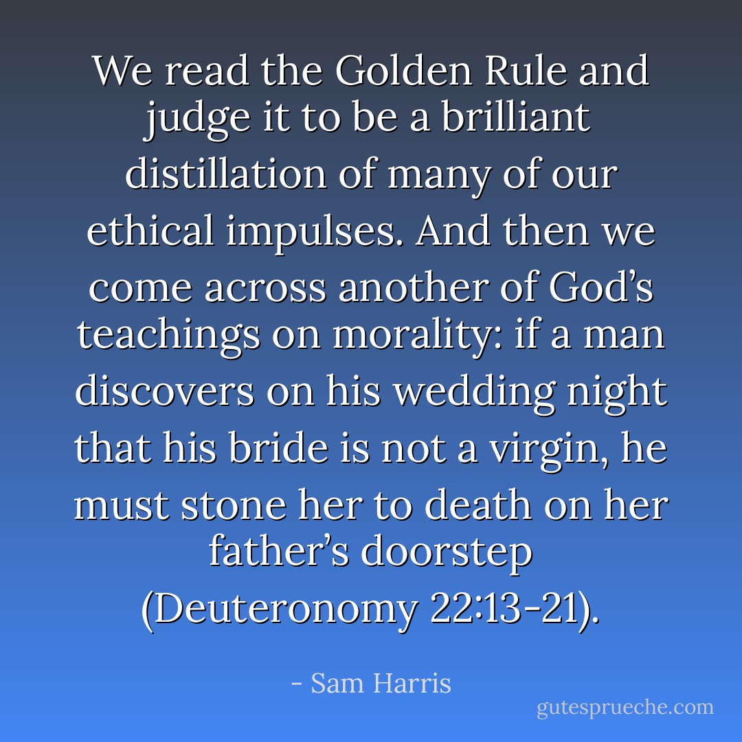 We read the Golden Rule and judge it to be a brilliant distillation of many of our ethical impulses. And then we come across another of God’s teachings on morality: if a man discovers on his wedding night that his bride is not a virgin, he must stone her to death on her father’s doorstep (Deuteronomy 22:13-21). - Sam Harris