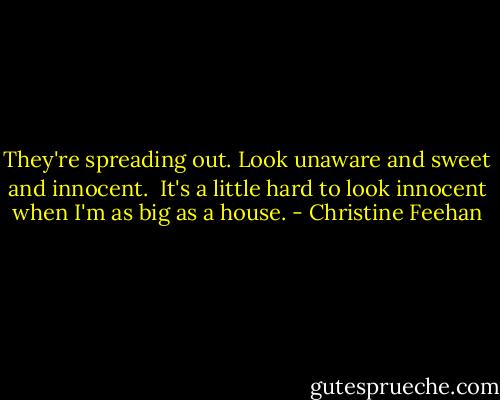 They're spreading out. Look unaware and sweet and innocent.<br /><br />It's a little hard to look innocent when I'm as big as a house. - Christine Feehan