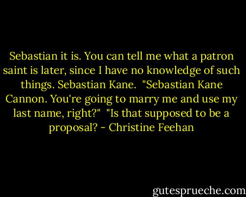 Sebastian it is. You can tell me what a patron saint is later, since I have no knowledge of such things. Sebastian Kane.<br /><br />"Sebastian Kane Cannon. You're going to marry me and use my last name, right?"<br /><br />"Is that supposed to be a proposal? - Christine Feehan