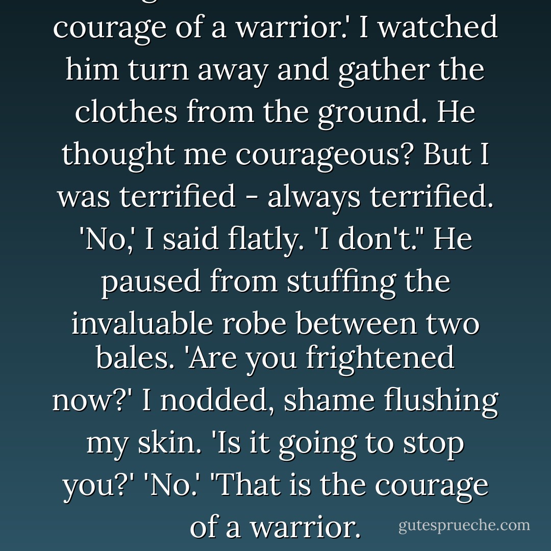 He grunted. 'You have the courage of a warrior.'<br />I watched him turn away and gather the clothes from the ground. He thought me courageous? But I was terrified - always terrified.<br />'No,' I said flatly. 'I don't."<br />He paused from stuffing the invaluable robe between two bales. 'Are you frightened now?'<br />I nodded, shame flushing my skin.<br />'Is it going to stop you?'<br />'No.'<br />'That is the courage of a warrior. - Alison Goodman
