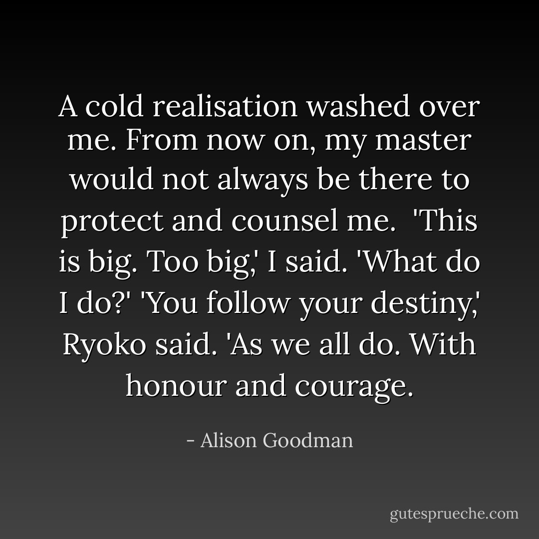 A cold realisation washed over me. From now on, my master would not always be there to protect and counsel me. <br />'This is big. Too big,' I said. 'What do I do?'<br />'You follow your destiny,' Ryoko said. 'As we all do. With honour and courage. - Alison Goodman