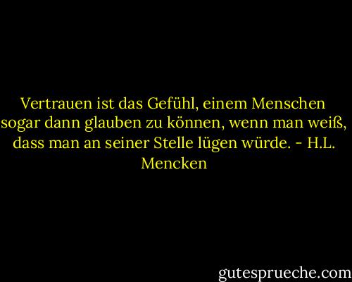 Vertrauen ist das Gefühl, einem Menschen sogar dann glauben zu können, wenn man weiß, dass man an seiner Stelle lügen würde. - H.L. Mencken