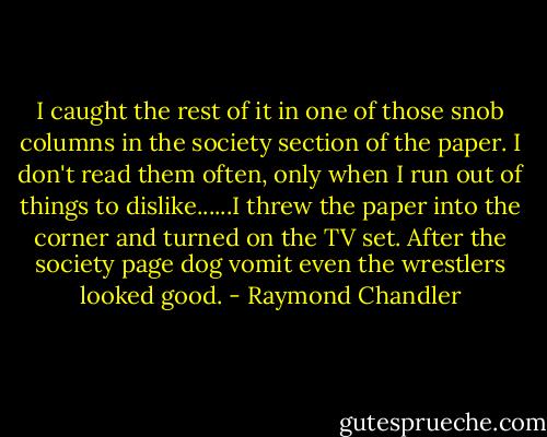 I caught the rest of it in one of those snob columns in the society section of the paper. I don't read them often, only when I run out of things to dislike......I threw the paper into the corner and turned on the TV set. After the society page dog vomit even the wrestlers looked good. - Raymond Chandler