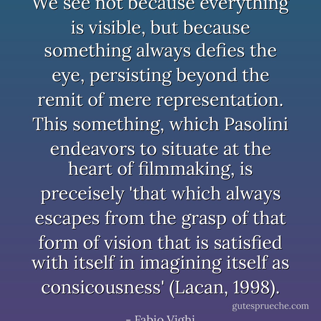 We see not because everything is visible, but because something always defies the eye, persisting beyond the remit of mere representation. This something, which Pasolini endeavors to situate at the heart of filmmaking, is preceisely 'that which always escapes from the grasp of that form of vision that is satisfied with itself in imagining itself as consicousness' (Lacan, 1998). - Fabio Vighi