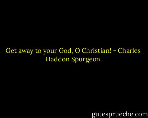 Get away to your God, O Christian! - Charles Haddon Spurgeon