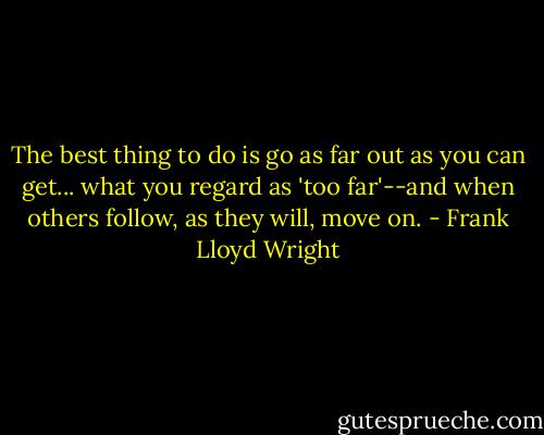 The best thing to do is go as far out as you can get... what you regard as 'too far'--and when others follow, as they will, move on. - Frank Lloyd Wright