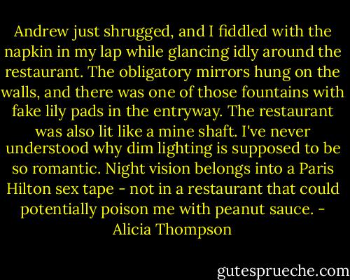 Andrew just shrugged, and I fiddled with the napkin in my lap while glancing idly around the restaurant. The obligatory mirrors hung on the walls, and there was one of those fountains with fake lily pads in the entryway. The restaurant was also lit like a mine shaft. I've never understood why dim lighting is supposed to be so romantic. Night vision belongs into a Paris Hilton sex tape - not in a restaurant that could potentially poison me with peanut sauce. - Alicia Thompson
