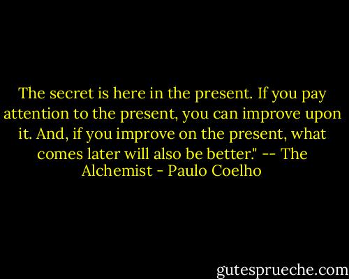 The secret is here in the present. If you pay attention to the present, you can improve upon it. And, if you improve on the present, what comes later will also be better."<br />-- The Alchemist - Paulo Coelho