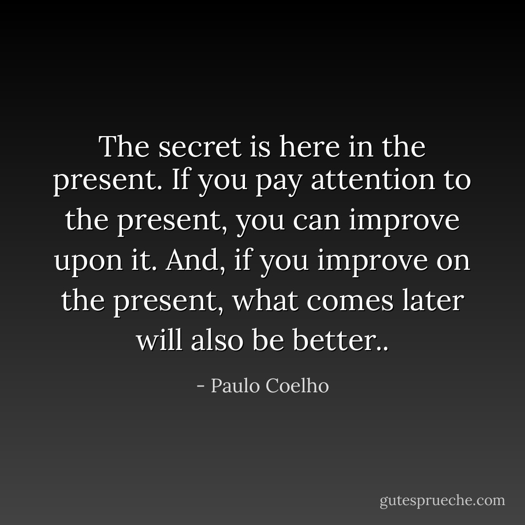The secret is here in the present. If you pay attention to the present, you can improve upon it. And, if you improve on the present, what comes later will also be better.. - Paulo Coelho