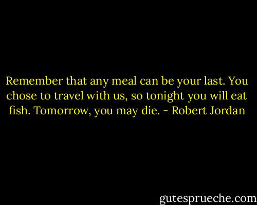 Remember that any meal can be your last. You chose to travel with us, so tonight you will eat fish. Tomorrow, you may die. - Robert Jordan