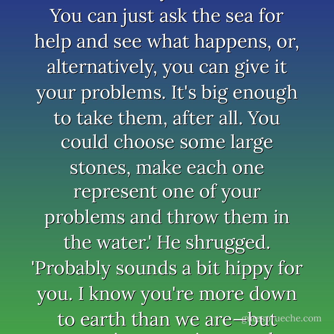 [she] told me once that if you ask the sea for help it never fails you. I tried it a few times. It does make you feel better. You can just ask the sea for help and see what happens, or, alternatively, you can give it your problems. It's big enough to take them, after all. You could choose some large stones, make each one represent one of your problems and throw them in the water.' He shrugged. 'Probably sounds a bit hippy for you. I know you're more down to earth than we are—but sometimes you just need something to help you focus and let things go. - Scarlett Thomas