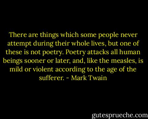 There are things which some people never attempt during their whole lives, but one of these is not poetry. Poetry attacks all human beings sooner or later, and, like the measles, is mild or violent according to the age of the sufferer. - Mark Twain