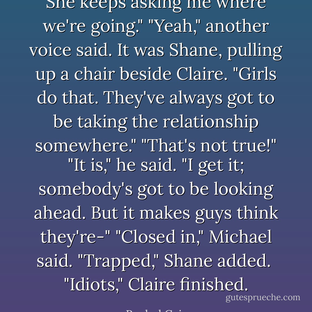 She keeps asking me where we're going."<br />"Yeah," another voice said. It was Shane, pulling up a chair beside Claire. "Girls do that. They've always got to be taking the relationship somewhere."<br />"That's not true!"<br />"It is," he said. "I get it; somebody's got to be looking ahead. But it makes guys think they're-"<br />"Closed in," Michael said.<br />"Trapped," Shane added. <br />"Idiots," Claire finished. - Rachel Caine