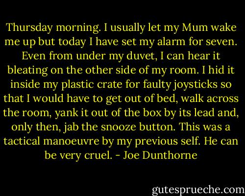 Thursday morning. I usually let my Mum wake me up but today I have set my alarm for seven. Even from under my duvet, I can hear it bleating on the other side of my room. I hid it inside my plastic crate for faulty joysticks so that I would have to get out of bed, walk across the room, yank it out of the box by its lead and, only then, jab the snooze button. This was a tactical manoeuvre by my previous self. He can be very cruel. - Joe Dunthorne