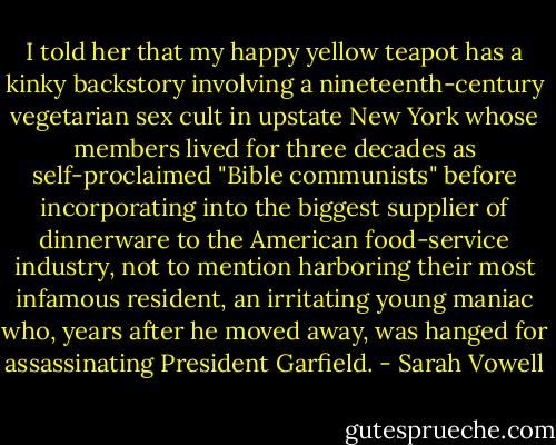 I told her that my happy yellow teapot has a kinky backstory involving a nineteenth-century vegetarian sex cult in upstate New York whose members lived for three decades as self-proclaimed "Bible communists" before incorporating into the biggest supplier of dinnerware to the American food-service industry, not to mention harboring their most infamous resident, an irritating young maniac who, years after he moved away, was hanged for assassinating President Garfield. - Sarah Vowell