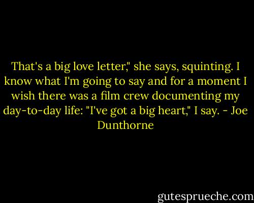That's a big love letter," she says, squinting. I know what I'm going to say and for a moment I wish there was a film crew documenting my day-to-day life: "I've got a big heart," I say. - Joe Dunthorne