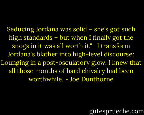 Seducing Jordana was solid – she's got such high standards – but when I finally got the snogs in it was all worth it." <br /><br />I transform Jordana's blather into high-level discourse: Lounging in a post-osculatory glow, I knew that all those months of hard chivalry had been worthwhile. - Joe Dunthorne