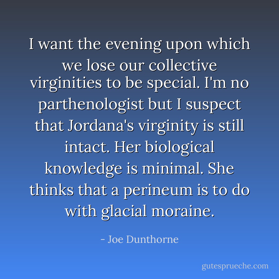 I want the evening upon which we lose our collective virginities to be special. I'm no parthenologist but I suspect that Jordana's virginity is still intact. Her biological knowledge is minimal. She thinks that a perineum is to do with glacial moraine. - Joe Dunthorne