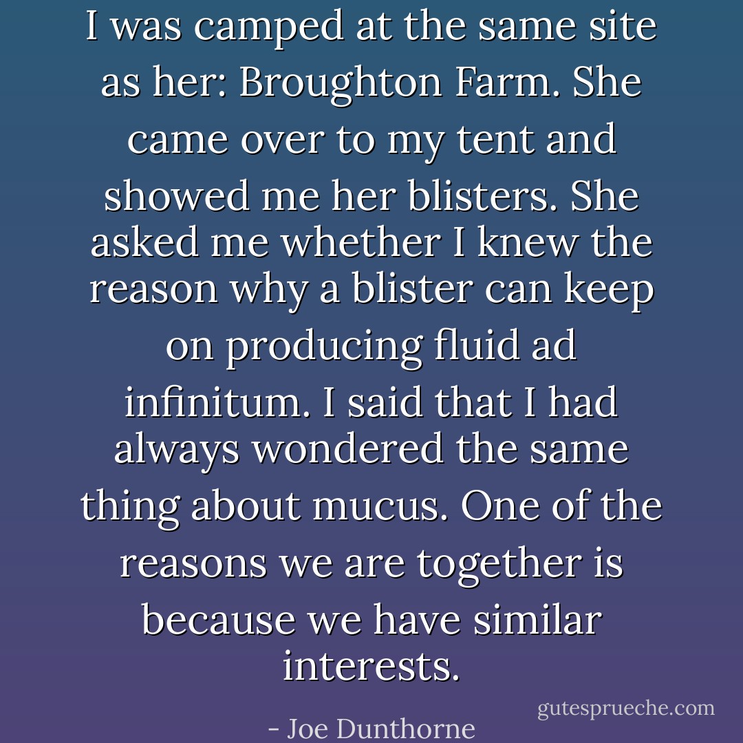 I was camped at the same site as her: Broughton Farm. She came over to my tent and showed me her blisters. She asked me whether I knew the reason why a blister can keep on producing fluid ad infinitum. I said that I had always wondered the same thing about mucus. One of the reasons we are together is because we have similar interests. - Joe Dunthorne
