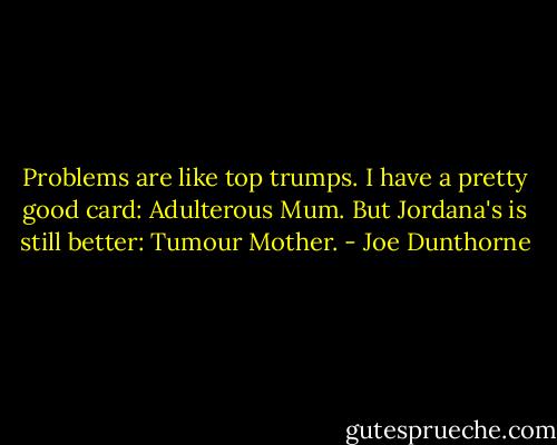 Problems are like top trumps. I have a pretty good card: Adulterous Mum. But Jordana's is still better: Tumour Mother. - Joe Dunthorne